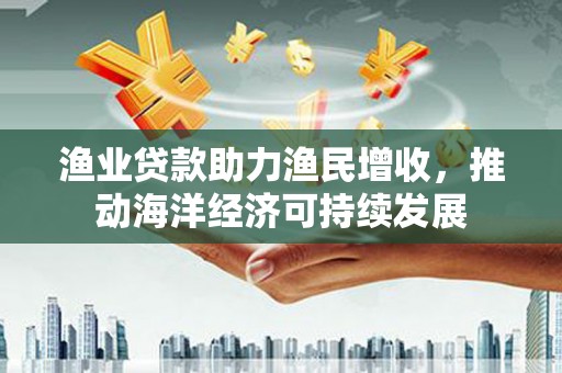 景东渔业贷款助力渔民增收，推动海洋经济可持续发展
