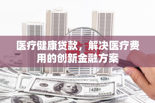 景东医疗健康贷款，解决医疗费用的创新金融方案